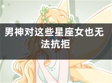 男神对这些星座女也无法抗拒