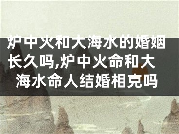 炉中火和大海水的婚姻长久吗,炉中火命和大海水命人结婚相克吗