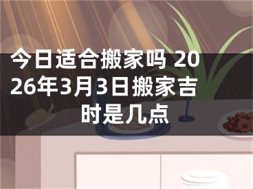 今日适合搬家吗 2026年3月3日搬家吉时是几点