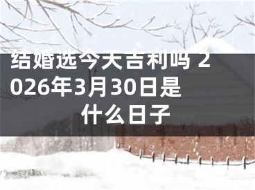 结婚选今天吉利吗 2026年3月30日是什么日子