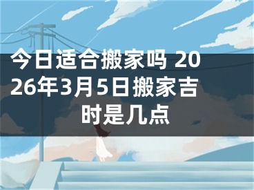 今日适合搬家吗 2026年3月5日搬家吉时是几点