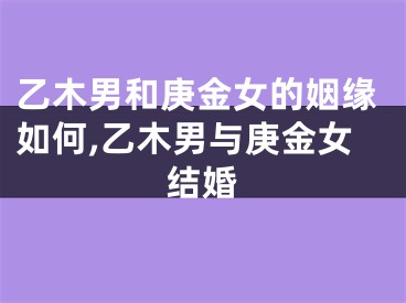 乙木男和庚金女的姻缘如何,乙木男与庚金女结婚