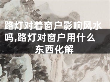 路灯对着窗户影响风水吗,路灯对窗户用什么东西化解