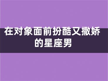 在对象面前扮酷又撒娇的星座男