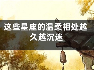 这些星座的温柔相处越久越沉迷