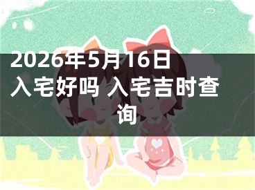 2026年5月16日入宅好吗 入宅吉时查询