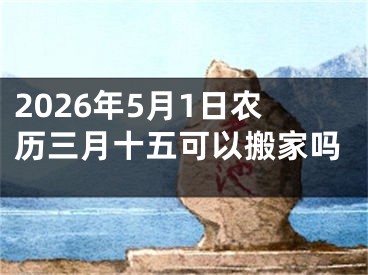 2026年5月1日农历三月十五可以搬家吗