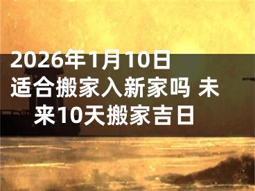 2026年1月10日适合搬家入新家吗 未来10天搬家吉日