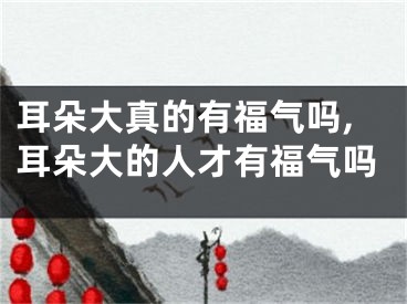 耳朵大真的有福气吗,耳朵大的人才有福气吗