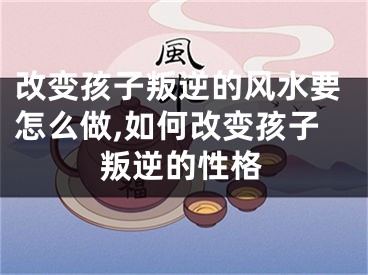 改变孩子叛逆的风水要怎么做,如何改变孩子叛逆的性格