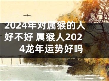2024年对属猴的人好不好 属猴人2024龙年运势好吗