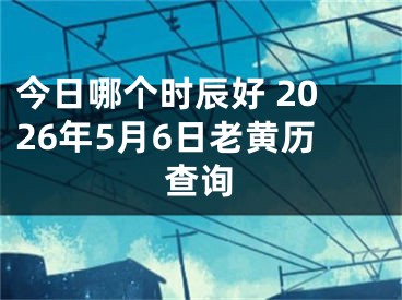 今日哪个时辰好 2026年5月6日老黄历查询
