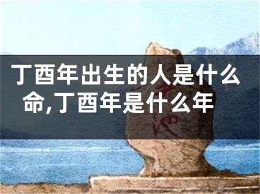 丁酉年出生的人是什么命,丁酉年是什么年