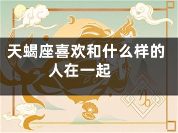 天蝎座喜欢和什么样的人在一起 