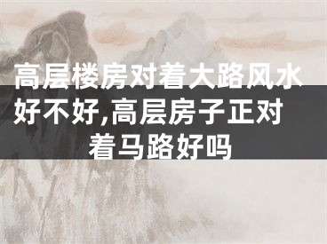 高层楼房对着大路风水好不好,高层房子正对着马路好吗