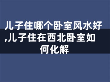 儿子住哪个卧室风水好,儿子住在西北卧室如何化解