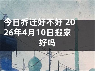 今日乔迁好不好 2026年4月10日搬家好吗