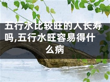 五行水比较旺的人长寿吗,五行水旺容易得什么病