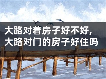 大路对着房子好不好,大路对门的房子好住吗