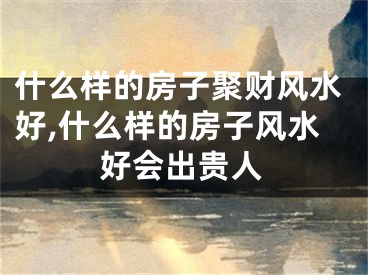 什么样的房子聚财风水好,什么样的房子风水好会出贵人