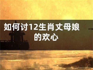 如何讨12生肖丈母娘的欢心