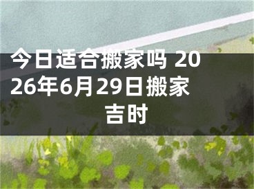 今日适合搬家吗 2026年6月29日搬家吉时