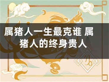 属猪人一生最克谁 属猪人的终身贵人