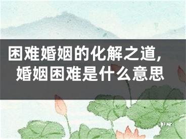 困难婚姻的化解之道,婚姻困难是什么意思