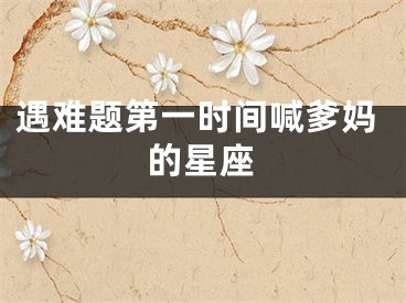 遇难题第一时间喊爹妈的星座