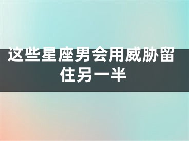 这些星座男会用威胁留住另一半