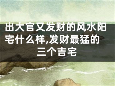 出大官又发财的风水阳宅什么样,发财最猛的三个吉宅