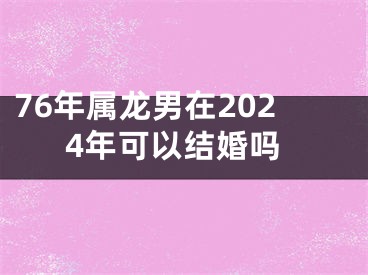 76年属龙男在2024年可以结婚吗