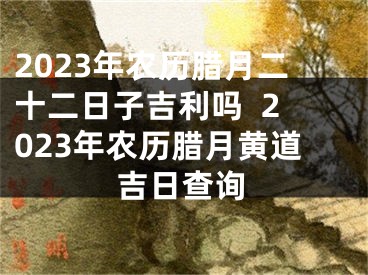 2023年农历腊月二十二日子吉利吗  2023年农历腊月黄道吉日查询
