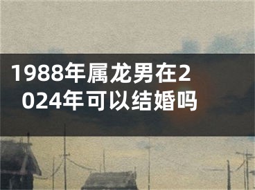 1988年属龙男在2024年可以结婚吗