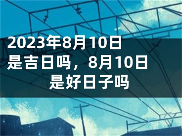 2023年8月10日是吉日吗，8月10日是好日子吗
