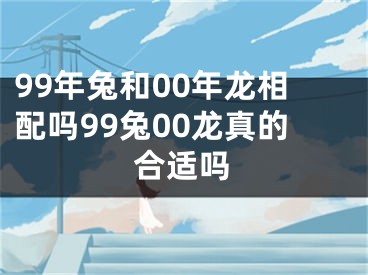 99年兔和00年龙相配吗99兔00龙真的合适吗