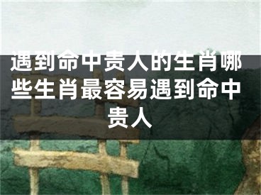 遇到命中贵人的生肖哪些生肖最容易遇到命中贵人