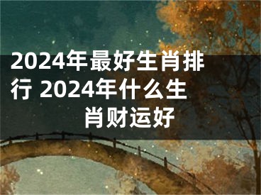 2024年最好生肖排行 2024年什么生肖财运好