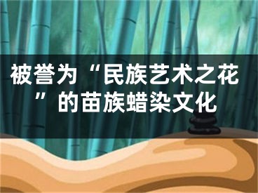被誉为“民族艺术之花”的苗族蜡染文化