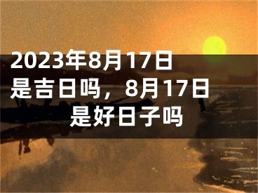 2023年8月17日是吉日吗，8月17日是好日子吗