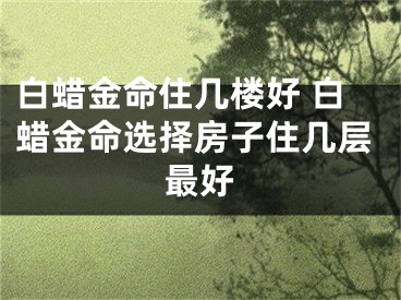 白蜡金命住几楼好 白蜡金命选择房子住几层最好