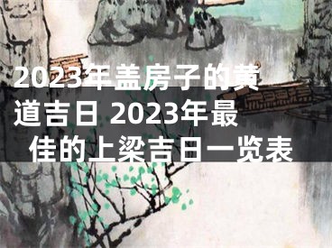 2023年盖房子的黄道吉日 2023年最佳的上梁吉日一览表