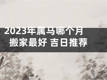 2023年属马哪个月搬家最好 吉日推荐