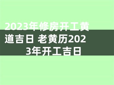 2023年修房开工黄道吉日 老黄历2023年开工吉日