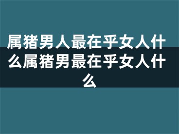 属猪男人最在乎女人什么属猪男最在乎女人什么