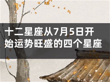 十二星座从7月5日开始运势旺盛的四个星座