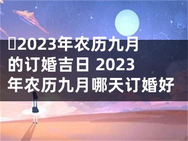 ​2023年农历九月的订婚吉日 2023年农历九月哪天订婚好