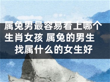 属兔男最容易看上哪个生肖女孩 属兔的男生找属什么的女生好