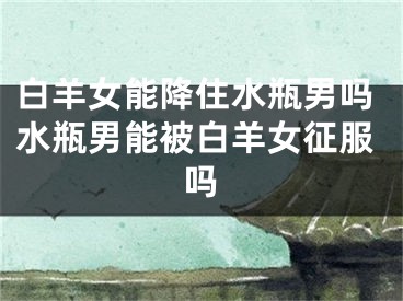 白羊女能降住水瓶男吗水瓶男能被白羊女征服吗