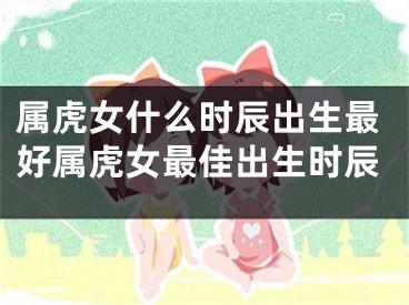 属虎女什么时辰出生最好属虎女最佳出生时辰